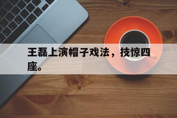 乐鱼体育首页-王磊上演帽子戏法，技惊四座。