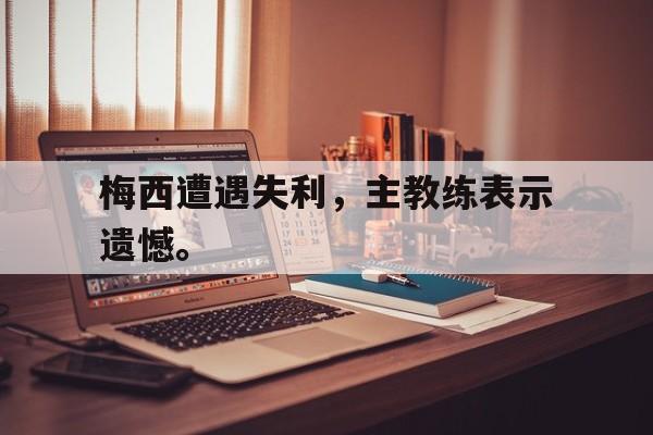乐鱼体育首页-梅西遭遇失利，主教练表示遗憾。
