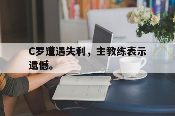 乐鱼体育首页-C罗遭遇失利，主教练表示遗憾。