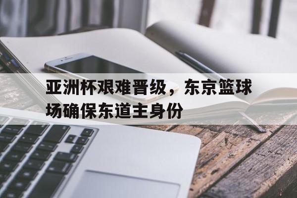 乐鱼体育全站-亚洲杯艰难晋级，东京篮球场确保东道主身份